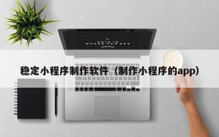 桦甸稳定小程序制作软件（制作小程序的app）