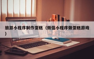 桦甸旅游小程序制作蛋糕（微信小程序做蛋糕游戏）
